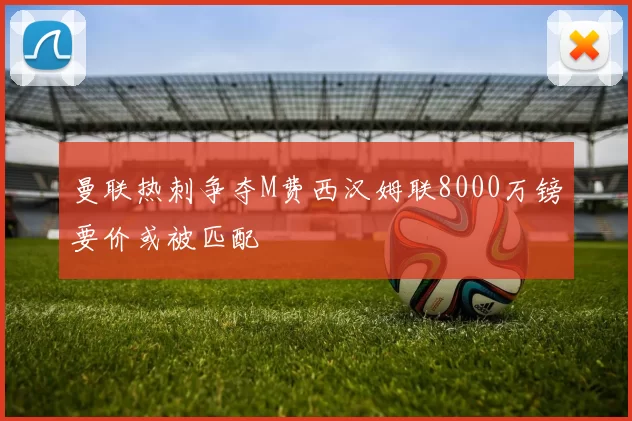 曼联热刺争夺M费西汉姆联8000万镑要价或被匹配