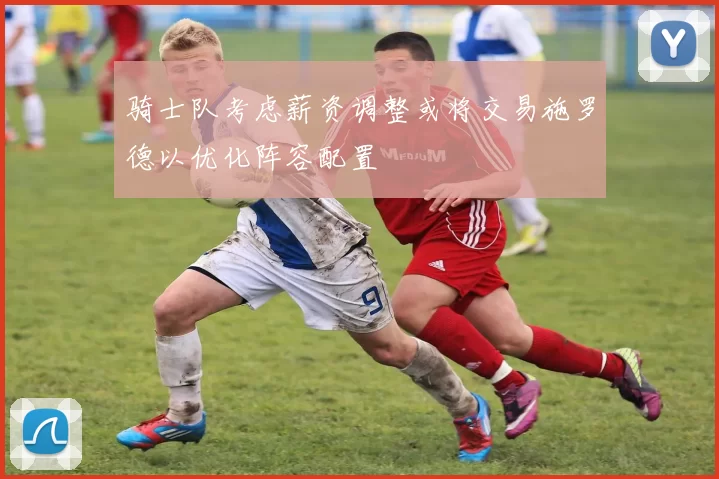 骑士队考虑薪资调整或将交易施罗德以优化阵容配置