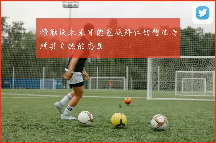 穆勒谈未来可能重返拜仁的想法与顺其自然的态度