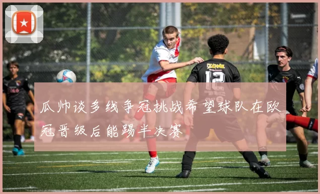 瓜帅谈多线争冠挑战希望球队在欧冠晋级后能踢半决赛