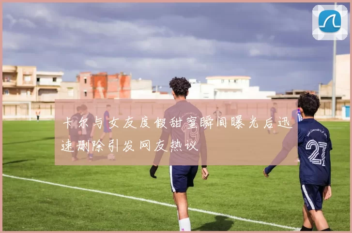 卡尔与女友度假甜蜜瞬间曝光后迅速删除引发网友热议
