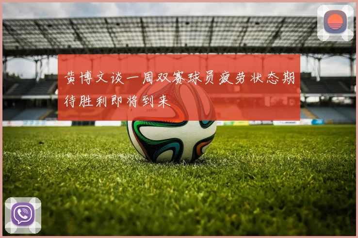 黄博文谈一周双赛球员疲劳状态期待胜利即将到来