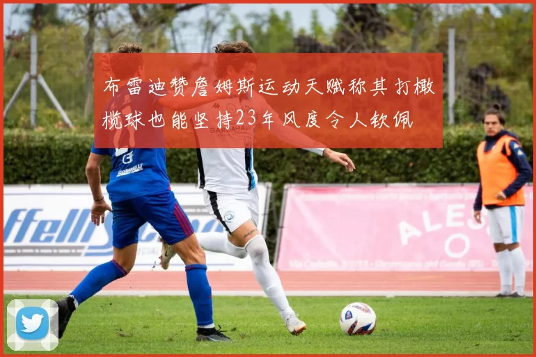 布雷迪赞詹姆斯运动天赋称其打橄榄球也能坚持23年风度令人钦佩