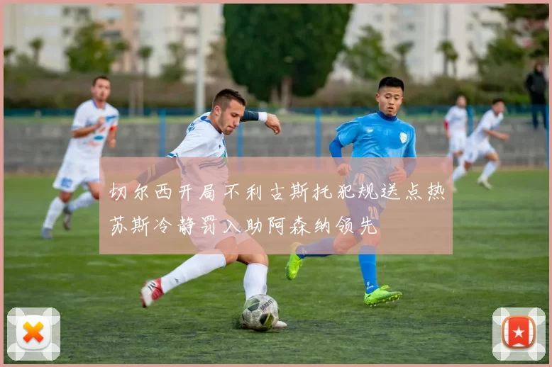 切尔西开局不利古斯托犯规送点热苏斯冷静罚入助阿森纳领先
