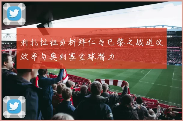 利扎拉祖分析拜仁与巴黎之战进攻效率与奥利塞金球潜力