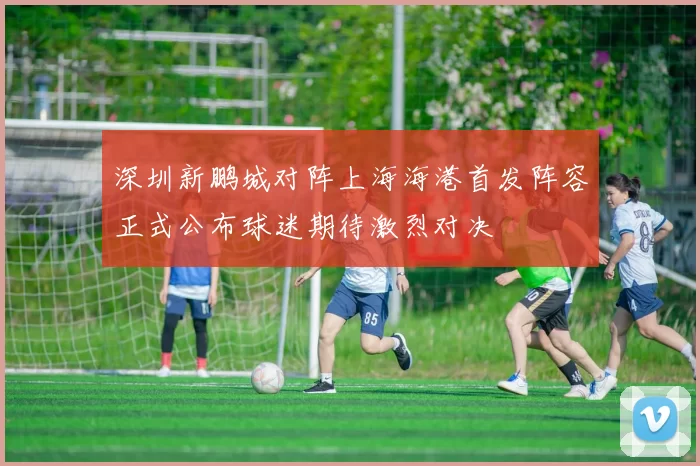 深圳新鹏城对阵上海海港首发阵容正式公布球迷期待激烈对决
