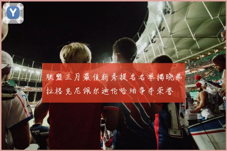 联盟三月最佳新秀提名名单揭晓弗拉格克尼佩尔迪伦哈珀争夺荣誉
