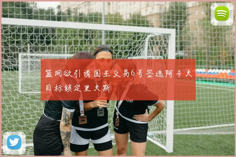 篮网欲引诱国王交易6号签选阿卡夫目标锁定里夫斯