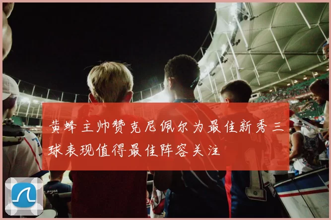 黄蜂主帅赞克尼佩尔为最佳新秀三球表现值得最佳阵容关注