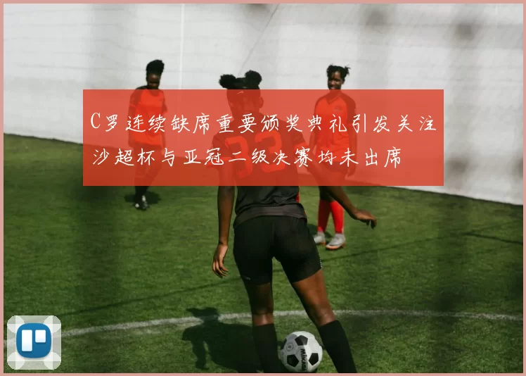 C罗连续缺席重要颁奖典礼引发关注沙超杯与亚冠二级决赛均未出席