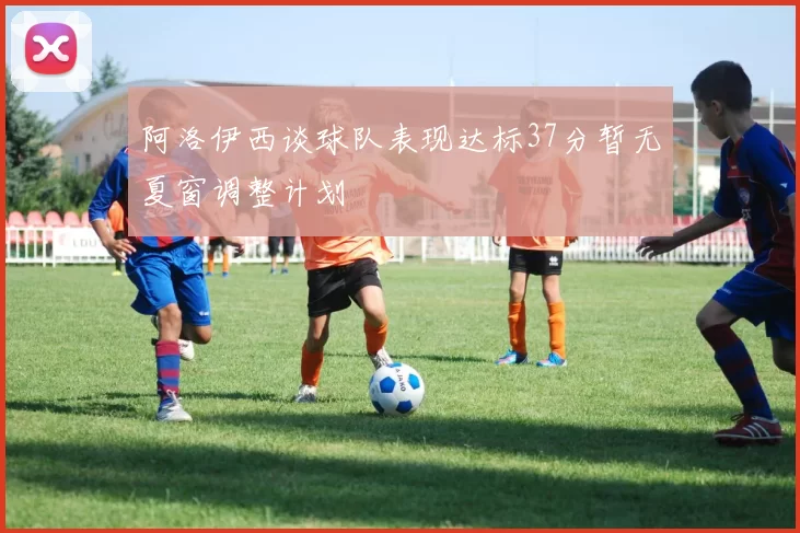 阿洛伊西谈球队表现达标37分暂无夏窗调整计划