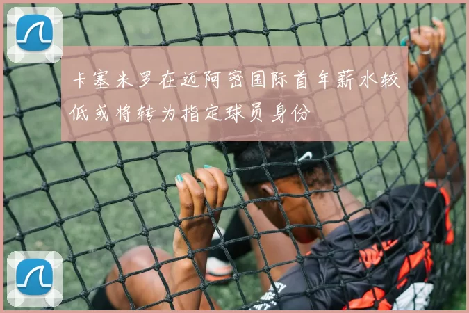 卡塞米罗在迈阿密国际首年薪水较低或将转为指定球员身份