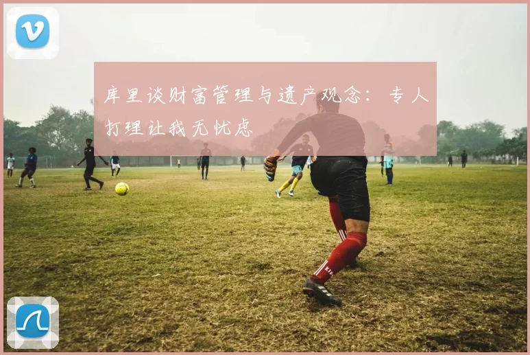 库里谈财富管理与遗产观念：专人打理让我无忧虑