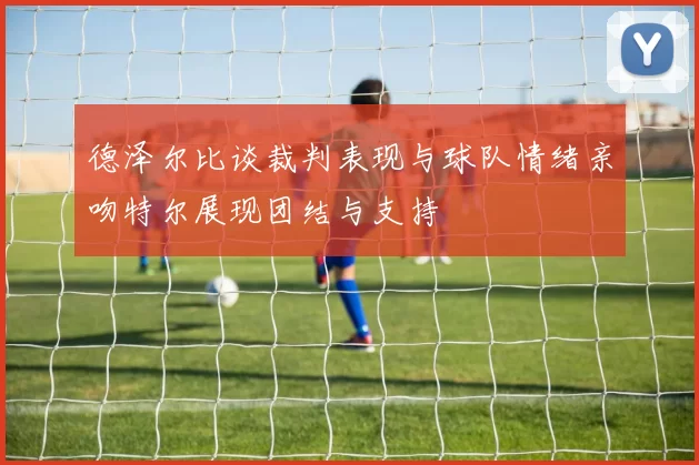 德泽尔比谈裁判表现与球队情绪亲吻特尔展现团结与支持